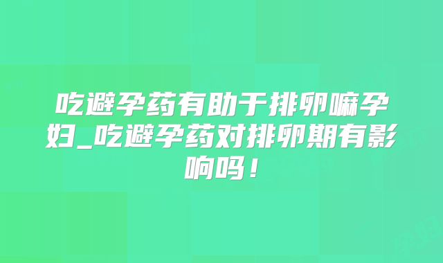吃避孕药有助于排卵嘛孕妇_吃避孕药对排卵期有影响吗!
