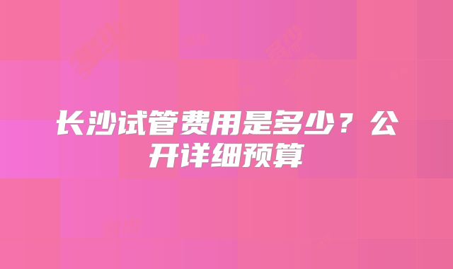 长沙试管费用是多少？公开详细预算