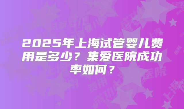 2025年上海试管婴儿费用是多少？集爱医院成功率如何？