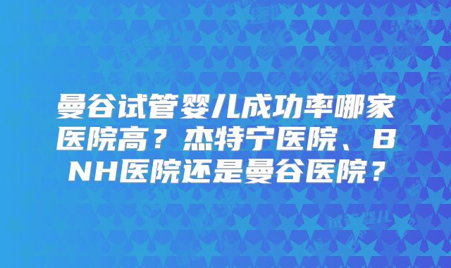曼谷试管婴儿成功率哪家医院高？杰特宁医院、BNH医院还是曼谷医院？