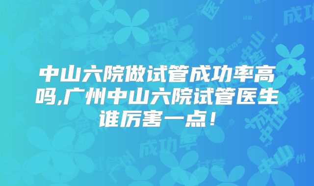 中山六院做试管成功率高吗,广州中山六院试管医生谁厉害一点！
