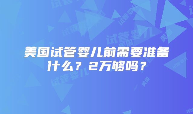 美国试管婴儿前需要准备什么?2万够吗?
