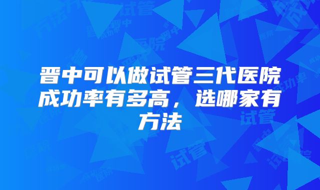 晋中可以做试管三代医院成功率有多高，选哪家有方法