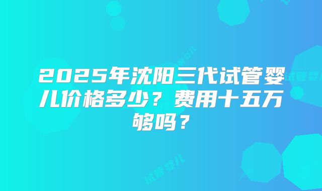 2025年沈阳三代试管婴儿价格多少？费用十五万够吗？