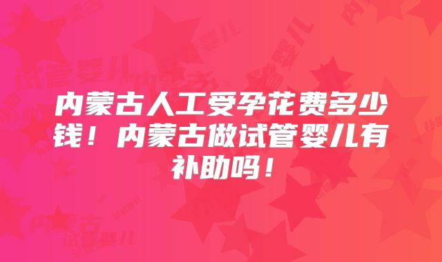内蒙古人工受孕花费多少钱！内蒙古做试管婴儿有补助吗！