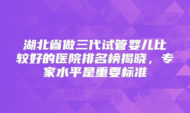 湖北省做三代试管婴儿比较好的医院排名榜揭晓，专家水平是重要标准
