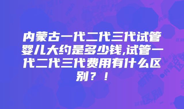 内蒙古一代二代三代试管婴儿大约是多少钱,试管一代二代三代费用有什么区别?!