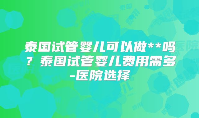泰国试管婴儿可以做**吗？泰国试管婴儿费用需多-医院选择