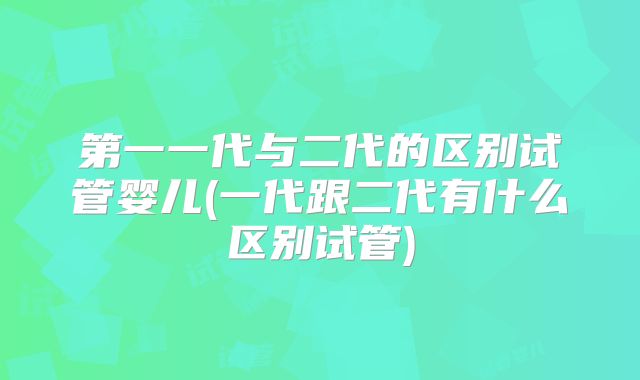 第一一代与二代的区别试管婴儿(一代跟二代有什么区别试管)