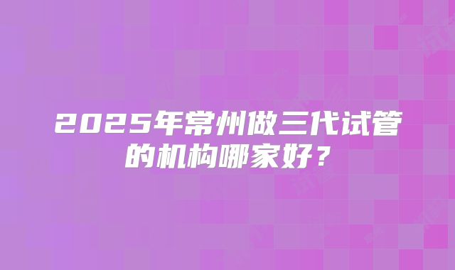 2025年常州做三代试管的机构哪家好？