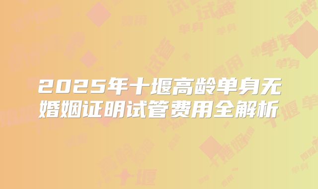 2025年十堰高龄单身无婚姻证明试管费用全解析