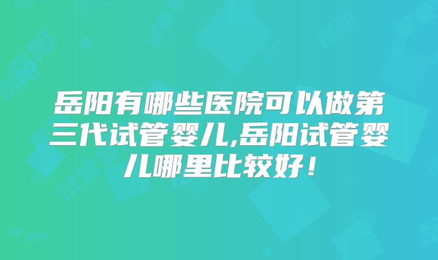 岳阳有哪些医院可以做第三代试管婴儿,岳阳试管婴儿哪里比较好！