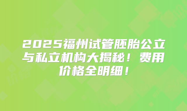 2025福州试管胚胎公立与私立机构大揭秘！费用价格全明细！
