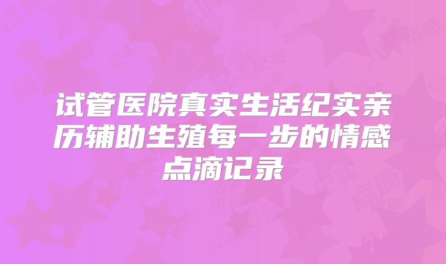 试管医院真实生活纪实亲历辅助生殖每一步的情感点滴记录