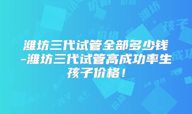 潍坊三代试管全部多少钱-潍坊三代试管高成功率生孩子价格！