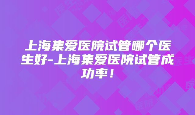 上海集爱医院试管哪个医生好-上海集爱医院试管成功率!