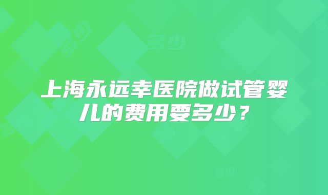 上海永远幸医院做试管婴儿的费用要多少？