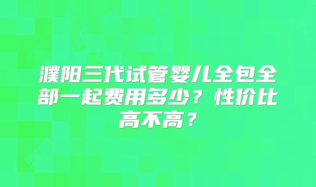 濮阳三代试管婴儿全包全部一起费用多少？性价比高不高？