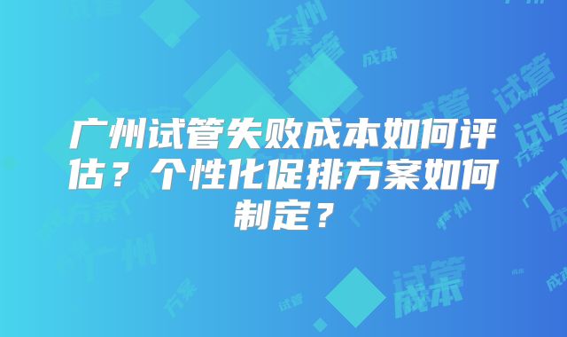 广州试管失败成本如何评估？个性化促排方案如何制定？