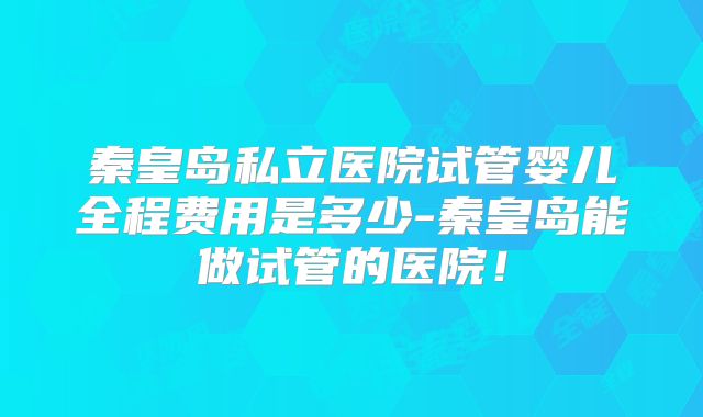 秦皇岛私立医院试管婴儿全程费用是多少-秦皇岛能做试管的医院!