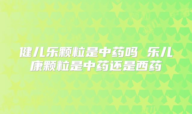 健儿乐颗粒是中药吗 乐儿康颗粒是中药还是西药
