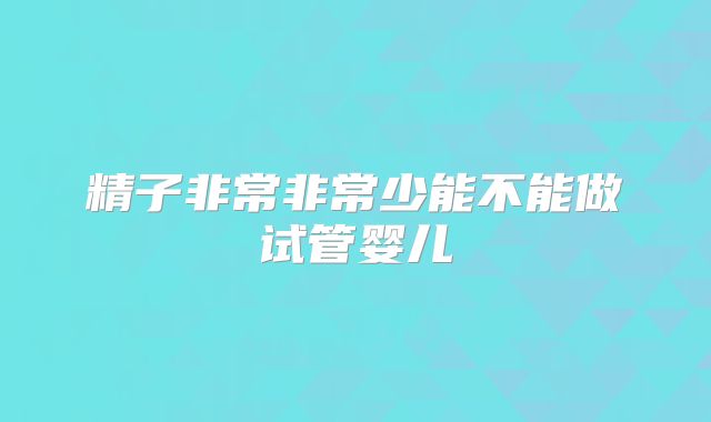 精子非常非常少能不能做试管婴儿