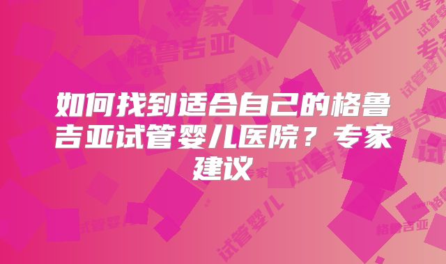 如何找到适合自己的格鲁吉亚试管婴儿医院?专家建议