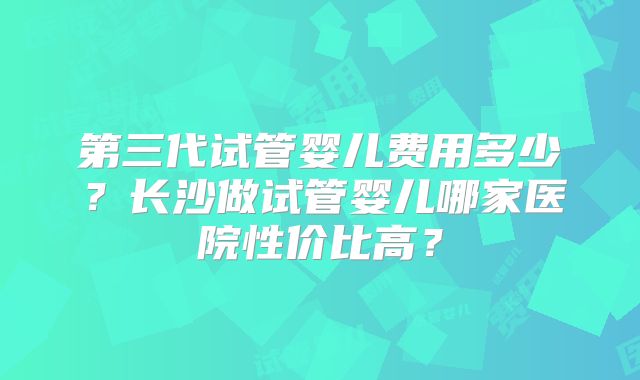 第三代试管婴儿费用多少?长沙做试管婴儿哪家医院性价比高?
