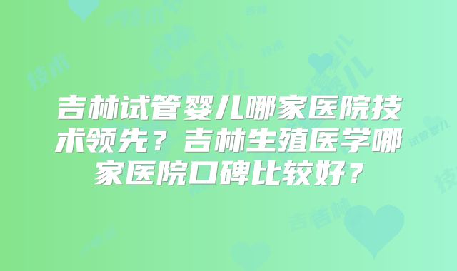 吉林试管婴儿哪家医院技术领先？吉林生殖医学哪家医院口碑比较好？