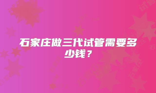 石家庄做三代试管需要多少钱？