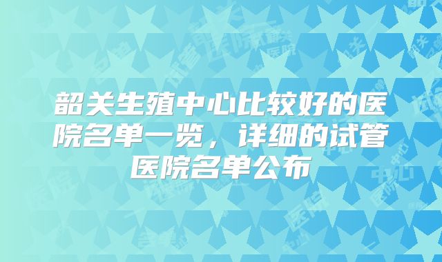 韶关生殖中心比较好的医院名单一览，详细的试管医院名单公布