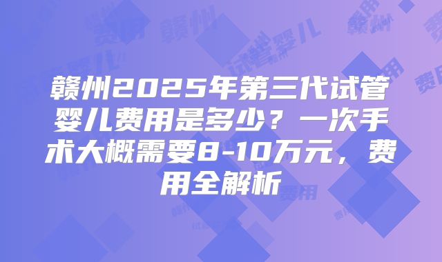 赣州2025年第三代试管婴儿费用是多少？一次手术大概需要8-10万元，费用全解析