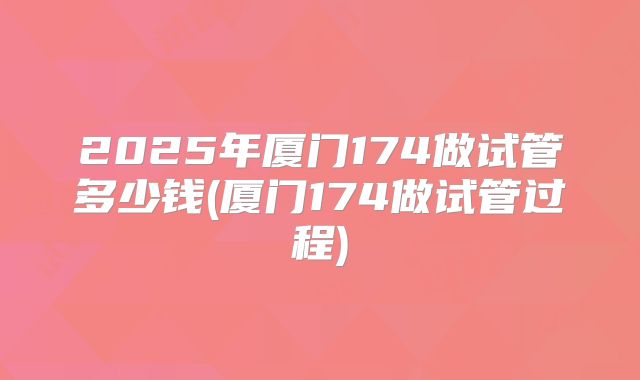 2025年厦门174做试管多少钱(厦门174做试管过程)