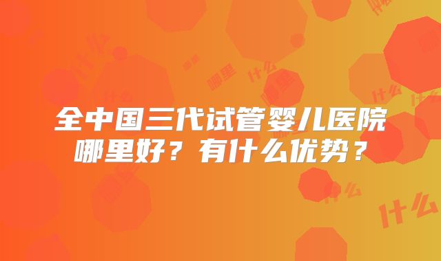 全中国三代试管婴儿医院哪里好？有什么优势？