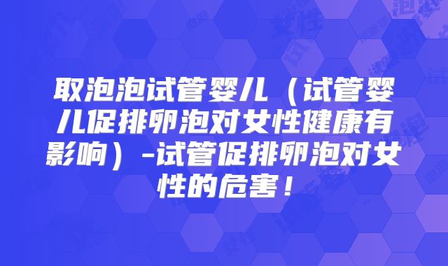 取泡泡试管婴儿(试管婴儿促排卵泡对女性健康有影响)-试管促排卵泡对女性的危害!