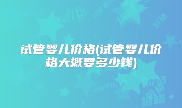 试管婴儿价格(试管婴儿价格大概要多少钱)