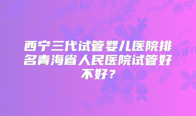 西宁三代试管婴儿医院排名青海省人民医院试管好不好?
