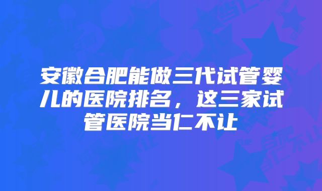 安徽合肥能做三代试管婴儿的医院排名，这三家试管医院当仁不让