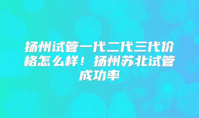 扬州试管一代二代三代价格怎么样!扬州苏北试管成功率