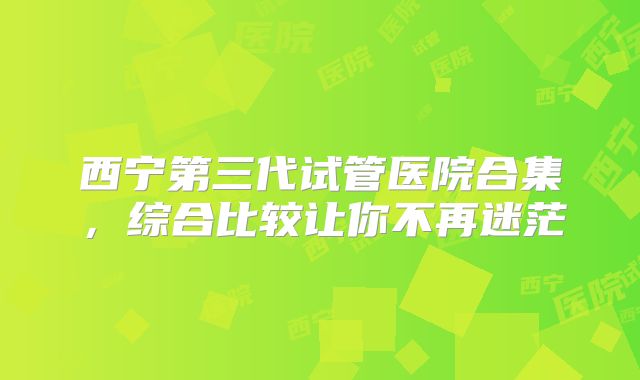 西宁第三代试管医院合集,综合比较让你不再迷茫