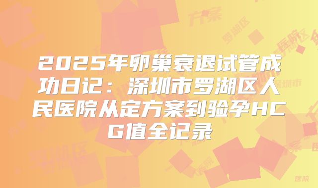 2025年卵巢衰退试管成功日记:深圳市罗湖区人民医院从定方案到验孕HCG值全记录
