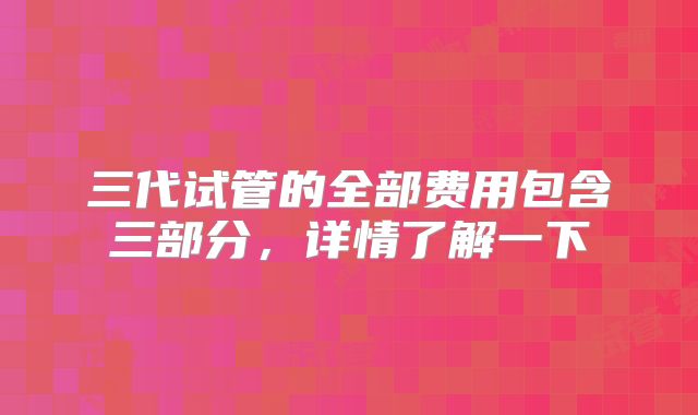 三代试管的全部费用包含三部分，详情了解一下