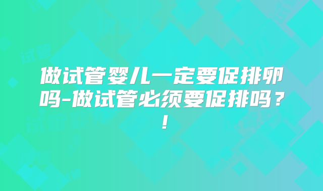 做试管婴儿一定要促排卵吗-做试管必须要促排吗?!