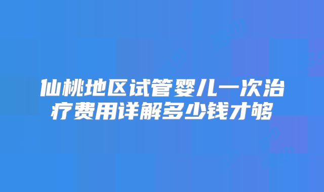 仙桃地区试管婴儿一次治疗费用详解多少钱才够