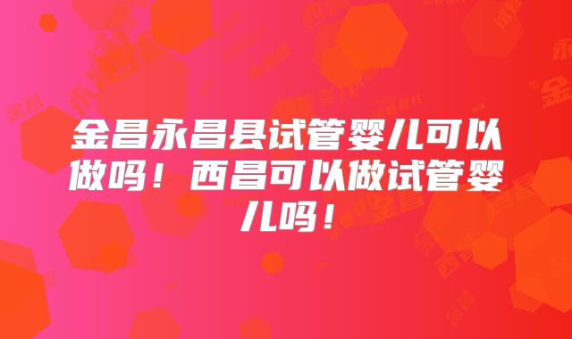金昌永昌县试管婴儿可以做吗！西昌可以做试管婴儿吗！