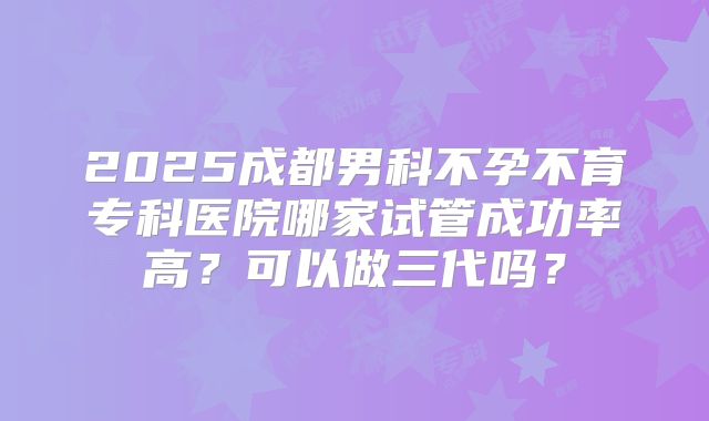 2025成都男科不孕不育专科医院哪家试管成功率高？可以做三代吗？