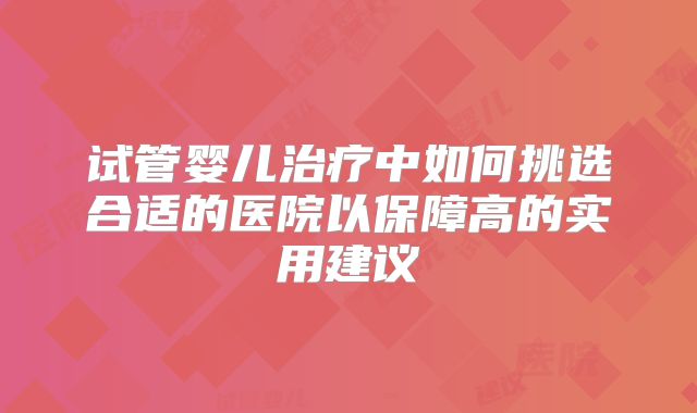 试管婴儿治疗中如何挑选合适的医院以保障高的实用建议