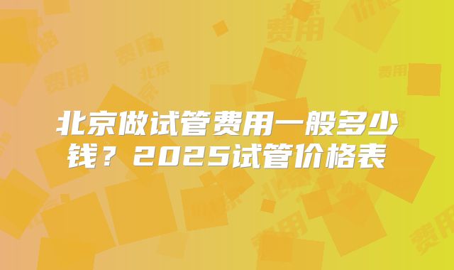 北京做试管费用一般多少钱？2025试管价格表