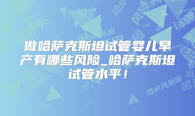 做哈萨克斯坦试管婴儿早产有哪些风险_哈萨克斯坦试管水平!
