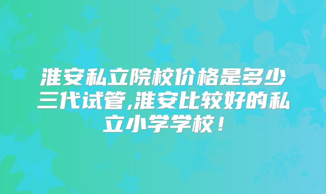 淮安私立院校价格是多少三代试管,淮安比较好的私立小学学校！
